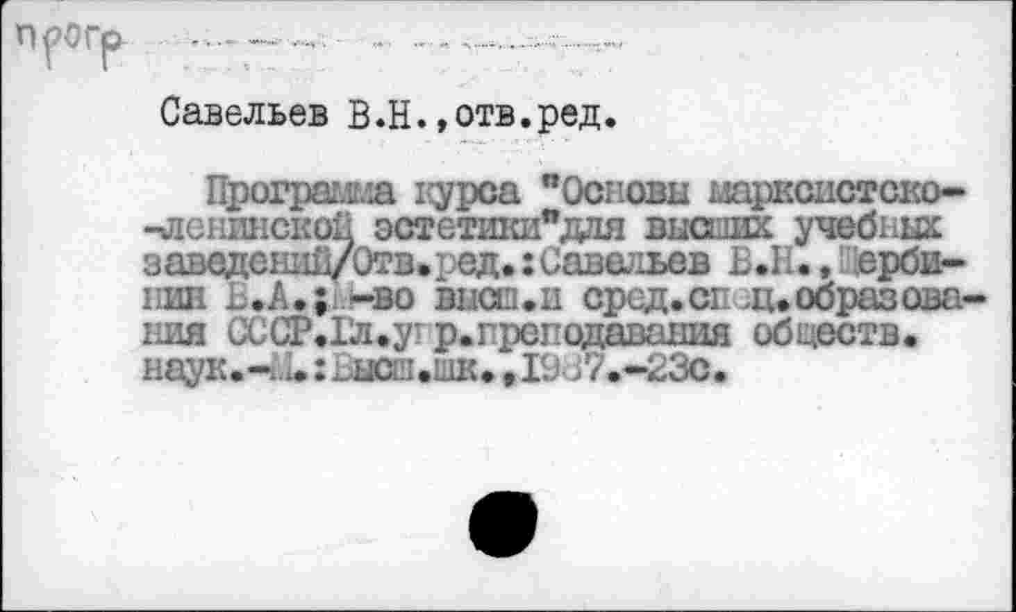 ﻿Савельев В.Н.»отв.ред.
Программа 1сурса "Основы марксистско--ленинской эстетики"ддя высших учебных заведений/Отв.ред.:Савельев В.1., ерби-нин Ь.Л.;1.!-во высш.и сред.сг ^.образования СССР.Гл.угр.прсподаваыия обществ. наук.-ь1.: Висш.шк. ,19С7.-23о.